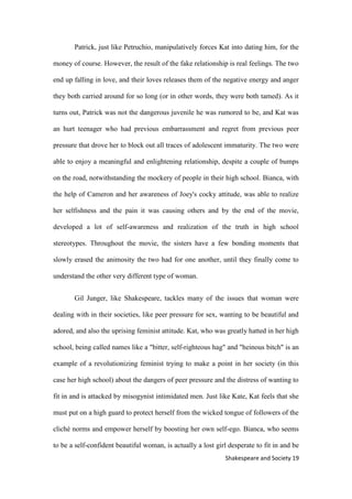 19Shakespeare and Society
Patrick, just like Petruchio, manipulatively forces Kat into dating him, for the
money of course. However, the result of the fake relationship is real feelings. The two
end up falling in love, and their loves releases them of the negative energy and anger
they both carried around for so long (or in other words, they were both tamed). As it
turns out, Patrick was not the dangerous juvenile he was rumored to be, and Kat was
an hurt teenager who had previous embarrassment and regret from previous peer
pressure that drove her to block out all traces of adolescent immaturity. The two were
able to enjoy a meaningful and enlightening relationship, despite a couple of bumps
on the road, notwithstanding the mockery of people in their high school. Bianca, with
the help of Cameron and her awareness of Joey's cocky attitude, was able to realize
her selfishness and the pain it was causing others and by the end of the movie,
developed a lot of self-awareness and realization of the truth in high school
stereotypes. Throughout the movie, the sisters have a few bonding moments that
slowly erased the animosity the two had for one another, until they finally come to
understand the other very different type of woman.
Gil Junger, like Shakespeare, tackles many of the issues that woman were
dealing with in their societies, like peer pressure for sex, wanting to be beautiful and
adored, and also the uprising feminist attitude. Kat, who was greatly hatted in her high
school, being called names like a "bitter, self-righteous hag" and "heinous bitch" is an
example of a revolutionizing feminist trying to make a point in her society (in this
case her high school) about the dangers of peer pressure and the distress of wanting to
fit in and is attacked by misogynist intimidated men. Just like Kate, Kat feels that she
must put on a high guard to protect herself from the wicked tongue of followers of the
cliché norms and empower herself by boosting her own self-ego. Bianca, who seems
to be a self-confident beautiful woman, is actually a lost girl desperate to fit in and be
 