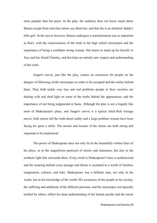 21Shakespeare and Society
more popular than her peers. In the play, the audience does not know much about
Bianca except from what her suitors say about her, and that she is an obedient 'daddy's
little girl'. In the movie however, Bianca undergoes a transformation just as important
as Kat's, with the consciousness of the truth in the high school stereotypes and the
importance of being a confident strong woman. She learns to stand up for herself, to
Joey and her friend Chastity, and develops an entirely new respect and understanding
of her sister.
Junger's movie, just like the play, creates an awareness for people on the
dangers of following cliché stereotypes in order to be accepted and the reality behind
them. They both tackle very true and real problems people in their societies are
dealing with and shed light on some of the truths behind the appearances, and the
importance of not being judgmental or hasty. Although the play is not a tragedy like
most of Shakespeare's plays, and Junger's movie is a typical chick-flick teenage
movie, both stories tell the truth about reality and a large problem women have been
facing for quite a while. The morals and lessons of the stories are both strong and
important to be understood.
The power of Shakespeare does not only lie in the beautifully written lines of
his plays, or in the magnificent portrayal of stories and characters, but also in the
aesthetic light that surrounds them. Every word in Shakespeare's lines is aestheticized
and the meaning behind every passage and theme is escalated to a world of limitless
imagination, cultures, and time. Shakespeare was a brilliant man, not only in his
words, but in his knowledge of the world. His awareness of the people in his society,
the suffering and ambitions of the different personas, and the stereotypes not typically
tackled by others, reflect his deep understanding of the human psyche and the social
 