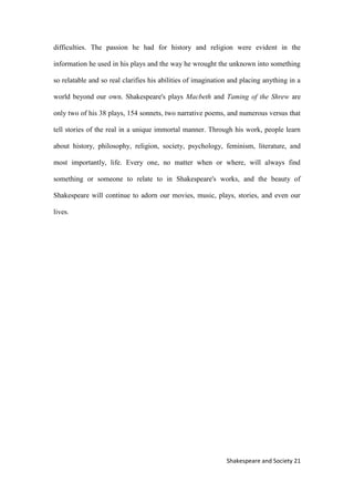 21Shakespeare and Society
difficulties. The passion he had for history and religion were evident in the
information he used in his plays and the way he wrought the unknown into something
so relatable and so real clarifies his abilities of imagination and placing anything in a
world beyond our own. Shakespeare's plays Macbeth and Taming of the Shrew are
only two of his 38 plays, 154 sonnets, two narrative poems, and numerous versus that
tell stories of the real in a unique immortal manner. Through his work, people learn
about history, philosophy, religion, society, psychology, feminism, literature, and
most importantly, life. Every one, no matter when or where, will always find
something or someone to relate to in Shakespeare's works, and the beauty of
Shakespeare will continue to adorn our movies, music, plays, stories, and even our
lives.
 