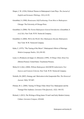 23Shakespeare and Society
Draper, J. W. (1936). Political Themes in Shakespeare's Later Plays. The Journal of
English and Germanic Philology, 35(1), 61-93.
Greenblatt, S. (1980). Renaissance Self-Fashioning: From More to Shakespeare.
Chicago: The University of Chicago Press.
Greenblatt, S. (2000). The Norton Shakespeare General Introduction. (Greenblatt, S.
et al, Ed.). New York: W.W. Norton & Company.
Greenblatt, S. (2004). Will in the World: How Shakespeare Became Shakespeare.
New York: W.W. Norton & Company.
Kahn, C. (1975). "The Taming of the Shrew": Shakespeare's Mirror of Marriage.
Modern Language Studies, 5(1), 88-102.
Lazar, A. (Producer), & Junger, G. (Director). (1999). 10 Things I Hate About You
[Motion Picture]. United States: Touchstone Pictures.
Miola, R. S. (Ed.). (2004). William Shakespeare MACBETH Authoritative Text
Sources and Contexts Criticism. New York: W.W. Norton & Company.
Nicholls, M. (2007). Strategy and Motivation in the Gunpowder Plot. The Historical
Journal, 50(4), 787-807.
Pittman, M. L. (2004). Taming 10 Things I Hate About You: Shakespeare and the
Teenage Film Audience. Literature Film Quarterly, 32(2). 144-152.
Rickard, J. (2012). The Writings of King James VI and I and Early Modern Literary
Culture. Literature Compass. 654-664.
 
