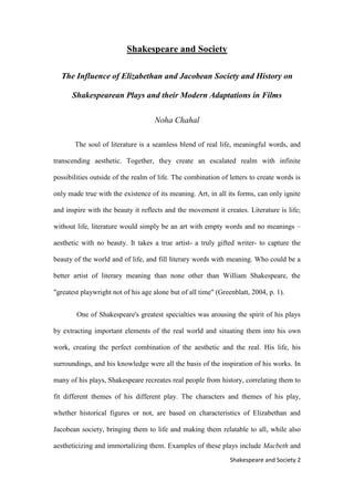 2Shakespeare and Society
Shakespeare and Society
The Influence of Elizabethan and Jacobean Society and History on
Shakespearean Plays and their Modern Adaptations in Films
Noha Chahal
The soul of literature is a seamless blend of real life, meaningful words, and
transcending aesthetic. Together, they create an escalated realm with infinite
possibilities outside of the realm of life. The combination of letters to create words is
only made true with the existence of its meaning. Art, in all its forms, can only ignite
and inspire with the beauty it reflects and the movement it creates. Literature is life;
without life, literature would simply be an art with empty words and no meanings –
aesthetic with no beauty. It takes a true artist- a truly gifted writer- to capture the
beauty of the world and of life, and fill literary words with meaning. Who could be a
better artist of literary meaning than none other than William Shakespeare, the
"greatest playwright not of his age alone but of all time" (Greenblatt, 2004, p. 1).
One of Shakespeare's greatest specialties was arousing the spirit of his plays
by extracting important elements of the real world and situating them into his own
work, creating the perfect combination of the aesthetic and the real. His life, his
surroundings, and his knowledge were all the basis of the inspiration of his works. In
many of his plays, Shakespeare recreates real people from history, correlating them to
fit different themes of his different play. The characters and themes of his play,
whether historical figures or not, are based on characteristics of Elizabethan and
Jacobean society, bringing them to life and making them relatable to all, while also
aestheticizing and immortalizing them. Examples of these plays include Macbeth and
 