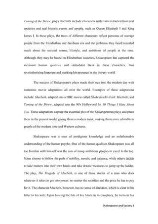 3Shakespeare and Society
Taming of the Shrew, plays that both include characters with traits extracted from real
societies and real historic events and people, such as Queen Elizabeth I and King
James I. In these plays, the traits of different characters reflect personas of average
people from the Elizabethan and Jacobean era and the problems they faced revealed
much about the societal norms, lifestyle, and ambitions of people at the time.
Although they may be based on Elizabethan societies, Shakespeare has captured the
incessant human qualities and embedded them in these characters, thus
revolutionizing literature and marking his presence in the literary world.
The success of Shakespeare's plays made their way into the modern day with
numerous movie adaptations all over the world. Examples of these adaptations
include: Macbeth, adapted into a BBC movie called ShakespeaRe-Told: Macbeth; and
Taming of the Shrew, adapted into the 90's Hollywood hit 10 Things I Hate About
You. These adaptations capture the essential plot of the Shakespearean plays and place
them in the present world, giving them a modern twist, making them more relatable to
people of the modern time and Western cultures.
Shakespeare was a man of prodigious knowledge and an unfathomable
understanding of the human psyche. One of the human qualities Shakespeare was all
too familiar with himself was the aim of many ambitious people- to excel to the top.
Some choose to follow the path of nobility, morals, and patience, while others decide
to take matters into their own hands and take drastic measures to jump up the ladder.
The play, The Tragedy of Macbeth, is one of those stories of a man who does
whatever it takes to get into power, no matter the sacrifice and the price he has to pay
for it. The character Macbeth, however, has no sense of direction, which is clear in his
letter to his wife. Upon hearing the fate of his future in his prophecy, he turns to her
 