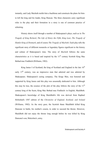 4Shakespeare and Society
instantly, and Lady Macbeth molds him a backbone and constructs the plans for him-
to kill the king and his leader, King Duncan. The three characters carry significant
roles in the play and their formation in a story is one of common practice of
scheming.
History shows itself through a number of Shakespeare's plays, such as in The
Tragedy of King Richard, The Life of Henry the Fifth, King Lear, The Tragedy of
Hamlet King of Denmark, and of course The Tragedy of Macbeth. Each play tells the
significant story of different monarchs or legendary figures significant to the history
and culture of Shakespeare's time. The story of Macbeth follows the same
characteristics as it is based and inspired by the 11th
century Scottish King Mac
Bethad mac Findláich (Williams, 1982).
King James I of Scotland, the king of Scotland and England in the late 16th
early 17th
century, was an impressive man that admired and was admired by
Shakespeare. Shakespeare's acting company, The Kings Men, was honored and
supported by King James and this play was assumedly dedicated to him. Although
this may be true, the essence of the plot of the play follows the story of the 11th
century king of the Scots, King Mac Bethad mac Findlaich- in English, MackBeth.
Shakespeare's knowledge of King MackBeth's life was derived from Raphael
Holinshed's 1587 edition of the Chronicles of England, Scotland, and Ireland
(Williams, 1982). As the story goes, the Scottish thane MackBeth killed King
Duncane in battle, his mother's cousin, in order to succeed the throne. However,
MackBeth did not enjoy the throne long enough before he was killed by King
Duncane's son, Malcolme's, army.
 