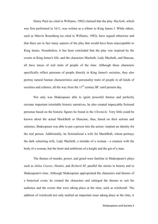 5Shakespeare and Society
Henry Paul (as cited in Williams, 1982) claimed that the play Macbeth, which
was first performed in 1611, was written as a tribute to King James I. While others,
such as Marvin Rosenberg (as cited in Williams, 1982), have argued otherwise and
that there are in fact many aspects of the play that would have been unacceptable to
King James. Nonetheless, it has been concluded that the play was inspired by the
events in King James's life; and the characters Macbeth, Lady Macbeth, and Duncan,
all have traces of real traits of people of the time. Although these characters
specifically reflect personas of people directly in King James's societies, they also
portray natural human characteristics and personality traits of people in all kinds of
societies and cultures, all the way from the 11th
century BC until present day.
Not only was Shakespeare able to ignite powerful themes and perfectly
recreate important inimitable historic narratives, he also created impeccable fictional
personas based on the historic figures he found in the Chronicle. Very little could be
known about the actual MackBeth or Duncane; thus, based on their actions and
schemes, Shakespeare was able to put a person into the action- implant an identity for
the real person. Additionally, he fictionalized a wife for MackBeth, whom portrays
the dark scheming wife, Lady Macbeth, a mistake of a woman - a creature with the
body of a woman, but the heart and ambitions of a knight and the gut of a man.
The themes of murder, power, and greed were familiar in Shakespeare's plays
such as Julius Caesar, Hamlet, and Richard III, parallel the stories in history and in
Shakespeare's time. Although Shakespeare appropriated the characters and themes of
a historical event, he created the characters and enlarged the themes to suit his
audience and the events that were taking place at the time; such as witchcraft. The
addition of witchcraft not only tackled an important issue taking place at the time, it
 