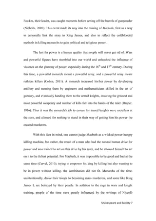 7Shakespeare and Society
Fawkes, their leader, was caught moments before setting off the barrels of gunpowder
(Nicholls, 2007). This event made its way into the making of Macbeth, first as a way
to personally link the story to King James, and also to reflect the coldblooded
methods in killing monarchs to gain political and religious power.
The lust for power is a human quality that people will never get rid of. Wars
and powerful figures have stumbled into our world and unleashed the influence of
violence on the gluttony of power, especially during the 16th
and 17th
century. During
this time, a powerful monarch meant a powerful army, and a powerful army meant
ruthless killers (Cohen, 2011). A monarch increased his/her power by developing
artillery and running them by engineers and mathematicians skilled in the art of
gunnery, and eventually handing them to the armed knights, ensuring the greatest and
most powerful weaponry and number of kills fall into the hands of the ruler (Draper,
1936). Thus it was the monarch's job to ensure his armed knights were merciless at
the core, and allowed for nothing to stand in their way of getting him his power- he
created murderers.
With this idea in mind, one cannot judge Macbeth as a wicked power-hungry
killing machine, but rather, the result of a man who had the natural human drive for
power and was trained to act on this drive by his ruler, and he allowed himself to act
on it to the fullest potential. For Macbeth, it was impossible to be good and bad at the
same time (Cervel, 2010); trying to empower his king by killing but also wanting to
be in power without killing- the combination did not fit. Monarchs of the time,
unintentionally, drove their troops to becoming mass murderers, and some like King
James I, are betrayed by their people. In addition to the rage in wars and knight
training, people of the time were greatly influenced by the writings of Niccolò
 