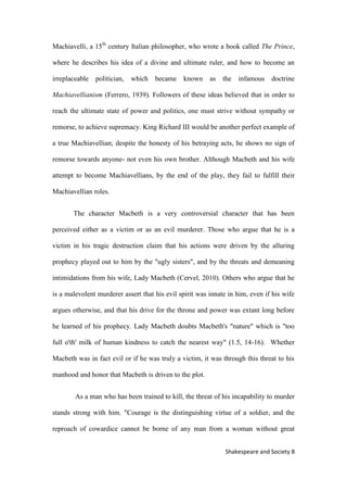 8Shakespeare and Society
Machiavelli, a 15th
century Italian philosopher, who wrote a book called The Prince,
where he describes his idea of a divine and ultimate ruler, and how to become an
irreplaceable politician, which became known as the infamous doctrine
Machiavellianism (Ferrero, 1939). Followers of these ideas believed that in order to
reach the ultimate state of power and politics, one must strive without sympathy or
remorse, to achieve supremacy. King Richard III would be another perfect example of
a true Machiavellian; despite the honesty of his betraying acts, he shows no sign of
remorse towards anyone- not even his own brother. Although Macbeth and his wife
attempt to become Machiavellians, by the end of the play, they fail to fulfill their
Machiavellian roles.
The character Macbeth is a very controversial character that has been
perceived either as a victim or as an evil murderer. Those who argue that he is a
victim in his tragic destruction claim that his actions were driven by the alluring
prophecy played out to him by the "ugly sisters", and by the threats and demeaning
intimidations from his wife, Lady Macbeth (Cervel, 2010). Others who argue that he
is a malevolent murderer assert that his evil spirit was innate in him, even if his wife
argues otherwise, and that his drive for the throne and power was extant long before
he learned of his prophecy. Lady Macbeth doubts Macbeth's "nature" which is "too
full o'th' milk of human kindness to catch the nearest way" (1.5, 14-16). Whether
Macbeth was in fact evil or if he was truly a victim, it was through this threat to his
manhood and honor that Macbeth is driven to the plot.
As a man who has been trained to kill, the threat of his incapability to murder
stands strong with him. "Courage is the distinguishing virtue of a soldier, and the
reproach of cowardice cannot be borne of any man from a woman without great
 