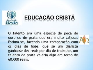 EDUCAÇÃO CRISTÃ
O talento era uma espécie de peça de
ouro ou de prata que era muito valiosa.
Estima-se, fazendo uma comparação com
os dias de hoje, que se um diarista
ganhasse dez reais por dia de trabalho, um
talento de prata valeria algo em torno de
60.000 reais.