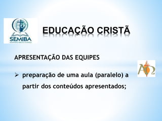 EDUCAÇÃO CRISTÃ
APRESENTAÇÃO DAS EQUIPES
preparação de uma aula (paralelo) a
partir dos conteúdos apresentados;