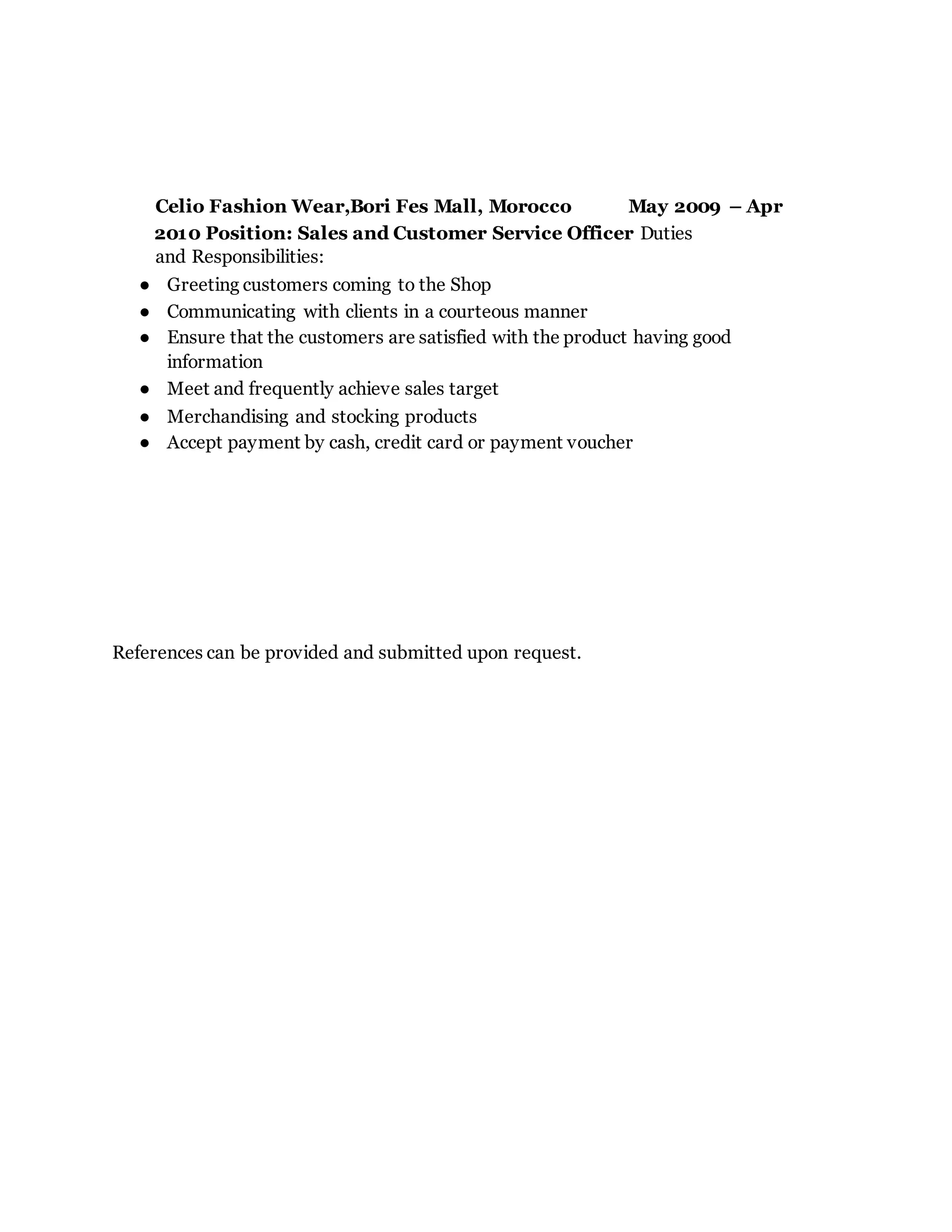 Celio Fashion Wear,Bori Fes Mall, Morocco May 2009 – Apr
2010 Position: Sales and Customer Service Officer Duties
and Responsibilities:
● Greeting customers coming to the Shop
● Communicating with clients in a courteous manner
● Ensure that the customers are satisfied with the product having good
information
● Meet and frequently achieve sales target
● Merchandising and stocking products
● Accept payment by cash, credit card or payment voucher
References can be provided and submitted upon request.
 