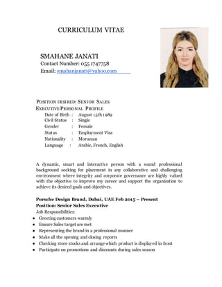 CURRICULUM VITAE
SMAHANE JANATI
Contact Number: 055 1747758
Email: smahanjanati@yahoo.com
POSITION DESIRED: SENIOR SALES
EXECUTIVE PERSONAL PROFILE
Date of Birth : August 15th 1989
Civil Status : Single
Gender : Female
Status : Employment Visa
Nationality : Moroccan
Language : Arabic, French, English
A dynamic, smart and interactive person with a sound professional
background seeking for placement in any collaborative and challenging
environment where integrity and corporate governance are highly valued
with the objective to improve my career and support the organization to
achieve its desired goals and objectives.
Porsche Design Brand, Dubai, UAE Feb 2015 – Present
Position: Senior Sales Executive
Job Responsibilities:
● Greeting customers warmly
● Ensure Sales target are met
● Representing the brand in a professional manner
● Make all the opening and closing reports
● Checking store stocks and arrange which product is displayed in front
● Participate on promotions and discounts during sales season
 