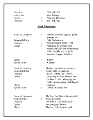 Duration : 2004 till 2009
Institution : Intec College
Course : Paralegal Diploma
Duration : 2011 till 2012
Work Experience
Name of Company : Munnic Basson Daggama [Mbd]
Incorporate
Responsibilities : Debt Collections
Duration : 2008/03/01 till 2010/11/03
Duties : Attending to Inbound and
Outbound calls and maintaining
daily, weekly and monthly
statistics / report for client.
Client : Edcon
System used : Cheater
Name of company : Norton Lambrianos attorneys
Responsibilities : Legal Debt Collections
Duration : 2010/11/04 till 2011/09/30
Duties : Attending to both Inbound and
Outbound calls. Managing our
Collection campaign and Report.
Client : Nedbank
System used : Debtcol & Excallibur
Name of Company : De Jager Mc Kinon Incorporated
Responsibility : Legal Secretary
Duration : 2011/10/01 till 2013/05/30
Duties : see paragraph below
Clients : Nashua, Fnb, Spartan, and
 