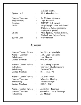 Eveleigh Estates.
System Used : Ajs & GhostPractice
Name of Company : Jay Mothobi Attorneys
Responsibility : Legal Secretary
Duration : 2013/07/10 till current
Duties : see paragraph below and also did
Dictaphone typing during my
employment period.
Clients : Absa, Spartan, Nashua, Fintech,
Nedbank and Quince Capital.
System Used : GhostPractice
References
Name of Contact Person : Mr. Siphiwe Ntombela
Name of Company : MBD Credit Solutions
Relationship : Line Manager
Contact Numbers : 073 290 9658
Name of Contact Person : Mr. Anthony Ngcobo
Institution : University of Johannesburg
Relationship : Faculty Officer
Contact Numbers : (011) 559 5592
Name of Contact Person : Mr. Ike Shinners
Name of Company : Mbombela Holding
Relationship : Former Manager
Contact Numbers : 083 471 4821
Name of Contact Person : Mr.Clayton Rakgwadi
Name of Company : Norton Lambrianos Attorneys
Relationship : Line Manager
 