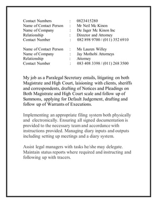 Contact Numbers : 0823415280
Name of Contact Person : Mr Neil Mc Kinon
Name of Company : De Jager Mc Kinon Inc
Relationship : Director and Attorney
Contact Number : 082 898 9700 / (011) 352 6910
Name of Contact Person : Ms Lauren Willey
Name of Company : Jay Mothobi Attorneys
Relationship : Attorney
Contact Number : 083 408 3398 / (011) 268 3500
My job as a Paralegal Secretary entails, litigating on both
Magistrate and High Court, laisioning with clients, sheriffs
and correspondents, drafting of Notices and Pleadings on
Both Magistrate and High Court scale and follow up of
Summons, applying for Default Judgement, drafting and
follow up of Warrants of Executions.
Implementing an appropriate filing system both physically
and electronically. Ensuring all signed documentation is
provided to the necessary team and accordance with
instructions provided. Managing diary inputs and outputs
including setting up meetings and a diary system.
Assist legal managers with tasks he/she may delegate.
Maintain status reports where required and instructing and
following up with tracers.
 