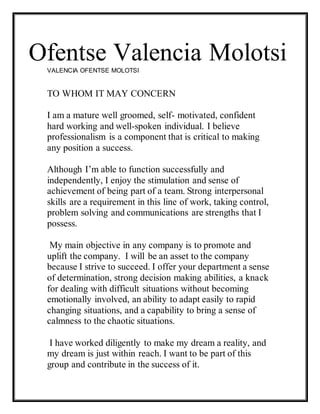 Ofentse Valencia MolotsiVALENCIA OFENTSE MOLOTSI
TO WHOM IT MAY CONCERN
I am a mature well groomed, self- motivated, confident
hard working and well-spoken individual. I believe
professionalism is a component that is critical to making
any position a success.
Although I’m able to function successfully and
independently, I enjoy the stimulation and sense of
achievement of being part of a team. Strong interpersonal
skills are a requirement in this line of work, taking control,
problem solving and communications are strengths that I
possess.
My main objective in any company is to promote and
uplift the company. I will be an asset to the company
because I strive to succeed. I offer your department a sense
of determination, strong decision making abilities, a knack
for dealing with difficult situations without becoming
emotionally involved, an ability to adapt easily to rapid
changing situations, and a capability to bring a sense of
calmness to the chaotic situations.
I have worked diligently to make my dream a reality, and
my dream is just within reach. I want to be part of this
group and contribute in the success of it.
 