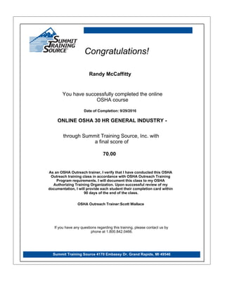Randy McCaffitty
Summit Training Source 4170 Embassy Dr. Grand Rapids, MI 49546
Congratulations!
You have successfully completed the online
OSHA course
ONLINE OSHA 30 HR GENERAL INDUSTRY -
through Summit Training Source, Inc. with
a final score of
If you have any questions regarding this training, please contact us by
phone at 1.800.842.0466.
70.00
Date of Completion: 9/29/2016
As an OSHA Outreach trainer, I verify that I have conducted this OSHA
Outreach training class in accordance with OSHA Outreach Training
Program requirements. I will document this class to my OSHA
Authorizing Training Organization. Upon successful review of my
documentation, I will provide each student their completion card within
90 days of the end of the class.
OSHA Outreach Trainer:Scott Wallace
 