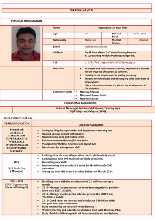 CURRICULUM VITAE
PERSONAL INFORMATION
Name Rejantairan s/o Kovil Pillai
Age 52 Date of
Birth
20-04-1963
Nationality Malaysian Marital
Status
Married
Email raj@darussalam.my
Address No 64 Jalan Mawar 1A Taman Puchong Perdana
47100 Puchong Perdana Puchong Selangor DE.
Tel. 0102953765 (raj) or 0102380235(wife,jaya)
Objective  To devote and focus on my attention, experience & abilities
for the progress of business & turnover.
 Looking for an employment in leading company.
 Enhance my knowledge and develop my skills in the field of
employment.
 Play a role and contribute my part in the development of
the company.
Computer Skills  Microsoft Word
 Microsoft PowerPoint
 Microsoft Excel
EDUCATIONAL BACKGROUND
Sekolah Menengah Sultan abdul Samad , Petaling Jaya
Sijil Pelajaran Malaysia (SPM)
EMPLOYMENT HISTORY
YEAR/DESIGNATION
JOB RESPONSIBILITIES
Present job
2014-2015
DARUSSALAM
SUPERMARKET &
WHOLESALE
(STORE MANAGER
CUM CATEGORY
MANAGER)
 Setting up shop lot supermarket and departmental store by own
 Opening up new account with supplier
 Negotiate new deals and trading terms
 Purchase equipment(assets) for new store
 Planogram for the total new store and layout plan
 Recruitment for management staff
2013-
NSK Trade City
( Manager)
 Looking after the overall operation retail, wholesale & tenant.
 Looking into total 600 staffs on the daily operation.
 Recruiting new staff.
 Implementing new standard & rules for the wholesale NSK
operation.
 Setting up new NSK branch at Johor Baharu on March 2014
2010 – 2012
GIANT Hypermarket
(General Manager)
 Handling store with the sales turnover 2.3 million average a
month.
 2010- Manage to turn around the store from negative to positive
store with EBIT 365,000.
 2010- Manage to achieve the sales target and the EBIT from
700,000 to 96500.
 2011- Good result on the year end stock take 54000 lost with
and gain after provision 6000.
 Daily monitoring on the order with division.
 Weekly briefing and educate the division head with the store P&L.
 Daily checklist follow-up with all department head, and division
 