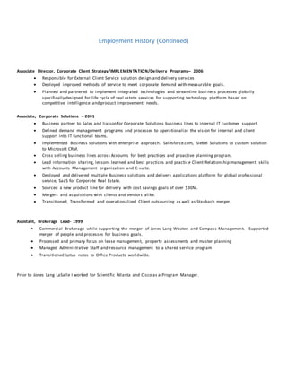 Employment History (Continued)
Associate Director, Corporate Client Strategy/IMPLEMENTATION/Delivery Programs– 2006
 Responsible for External Client Service solution design and delivery services
 Deployed improved methods of service to meet corporate demand with measurable goals.
 Planned and partnered to implement integrated technologies and streamline busi ness processes globally
specifically designed for life cycle of real estate services for supporting technology platform based on
competitive intelligence and product improvement needs.
Associate, Corporate Solutions – 2001
 Business partner to Sales and liaison for Corporate Solutions business lines to internal IT customer support.
 Defined demand management programs and processes to operationalize the vision for internal and client
support into IT functional teams.
 Implemented Business solutions with enterprise approach. Salesforce.com, Siebel Solutions to custom solution
to Microsoft CRM.
 Cross selling business lines across Accounts for best practices and proactive planning program.
 Lead information sharing, lessons learned and best practices and practice Client Relationship management skills
with Accounts Management organization and C-suite.
 Deployed and delivered multiple Business solutions and delivery applications platform for global professional
service, SaaS for Corporate Real Estate.
 Sourced a new product line for delivery with cost savings goals of over $30M.
 Mergers and acquisitions with clients and vendors alike.
 Transitioned, Transformed and operationalized Client outsourcing as well as Staubach merger.
Assistant, Brokerage Lead- 1999
 Commercial Brokerage while supporting the merger of Jones Lang Wooten and Compass Management. Supported
merger of people and processes for business goals.
 Processed and primary focus on lease management, property assessments and master planning
 Managed Administrative Staff and resource management to a shared service program
 Transitioned Lotus notes to Office Products worldwide.
Prior to Jones Lang LaSalle I worked for Scientific Atlanta and Cisco as a Program Manager.
 