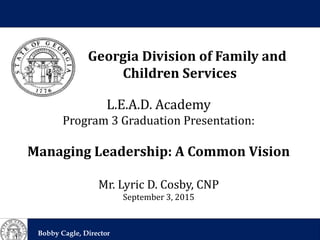 Georgia Division of Family and
Children Services
Bobby Cagle, Director
Georgia Division of Family and
Children Services
L.E.A.D. Academy
Program 3 Graduation Presentation:
Managing Leadership: A Common Vision
Mr. Lyric D. Cosby, CNP
September 3, 2015
 