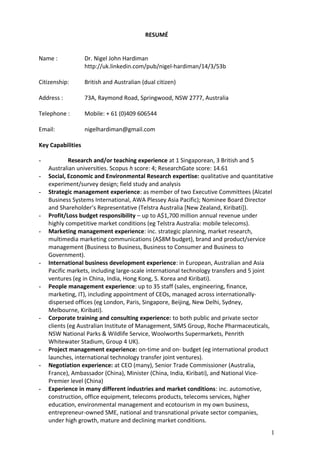 RESUMÉ
Name : Dr. Nigel John Hardiman
http://uk.linkedin.com/pub/nigel-hardiman/14/3/53b
Citizenship: British and Australian (dual citizen)
Address : 73A, Raymond Road, Springwood, NSW 2777, Australia
Telephone : Mobile: + 61 (0)409 606544
Email: nigelhardiman@gmail.com
Key Capabilities
- Research and/or teaching experience at 1 Singaporean, 3 British and 5
Australian universities. Scopus h score: 4; ResearchGate score: 14.61
- Social, Economic and Environmental Research expertise: qualitative and quantitative
experiment/survey design; field study and analysis
- Strategic management experience: as member of two Executive Committees (Alcatel
Business Systems International, AWA Plessey Asia Pacific); Nominee Board Director
and Shareholder’s Representative (Telstra Australia [New Zealand, Kiribati]).
- Profit/Loss budget responsibility – up to A$1,700 million annual revenue under
highly competitive market conditions (eg Telstra Australia: mobile telecoms).
- Marketing management experience: inc. strategic planning, market research,
multimedia marketing communications (A$8M budget), brand and product/service
management (Business to Business, Business to Consumer and Business to
Government).
- International business development experience: in European, Australian and Asia
Pacific markets, including large-scale international technology transfers and 5 joint
ventures (eg in China, India, Hong Kong, S. Korea and Kiribati).
- People management experience: up to 35 staff (sales, engineering, finance,
marketing, IT), including appointment of CEOs, managed across internationally-
dispersed offices (eg London, Paris, Singapore, Beijing, New Delhi, Sydney,
Melbourne, Kiribati).
- Corporate training and consulting experience: to both public and private sector
clients (eg Australian Institute of Management, SIMS Group, Roche Pharmaceuticals,
NSW National Parks & Wildlife Service, Woolworths Supermarkets, Penrith
Whitewater Stadium, Group 4 UK).
- Project management experience: on-time and on- budget (eg international product
launches, international technology transfer joint ventures).
- Negotiation experience: at CEO (many), Senior Trade Commissioner (Australia,
France), Ambassador (China), Minister (China, India, Kiribati), and National Vice-
Premier level (China)
- Experience in many different industries and market conditions: inc. automotive,
construction, office equipment, telecoms products, telecoms services, higher
education, environmental management and ecotourism in my own business,
entrepreneur-owned SME, national and transnational private sector companies,
under high growth, mature and declining market conditions.
1
 