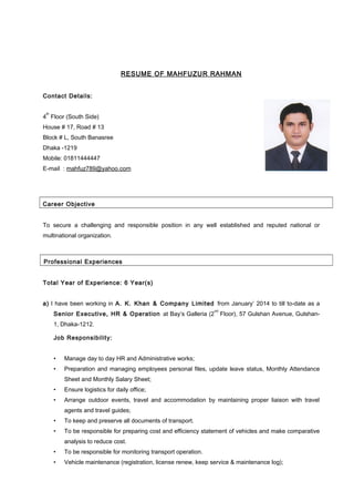 RESUME OF MAHFUZUR RAHMAN
Contact Details:
4
th
Floor (South Side)
House # 17, Road # 13
Block # L, South Banasree
Dhaka -1219
Mobile: 01811444447
E-mail : mahfuz789@yahoo.com
Career Objective
To secure a challenging and responsible position in any well established and reputed national or
multinational organization.
Professional Experiences
Total Year of Experience: 6 Year(s)
a) I have been working in A. K. Khan & Company Limited from January’ 2014 to till to-date as a
Senior Executive, HR & Operation at Bay’s Galleria (2
nd
Floor), 57 Gulshan Avenue, Gulshan-
1, Dhaka-1212.
Job Responsibility:
• Manage day to day HR and Administrative works;
• Preparation and managing employees personal files, update leave status, Monthly Attendance
Sheet and Monthly Salary Sheet;
• Ensure logistics for daily office;
• Arrange outdoor events, travel and accommodation by maintaining proper liaison with travel
agents and travel guides;
• To keep and preserve all documents of transport.
• To be responsible for preparing cost and efficiency statement of vehicles and make comparative
analysis to reduce cost.
• To be responsible for monitoring transport operation.
• Vehicle maintenance (registration, license renew, keep service & maintenance log);
 