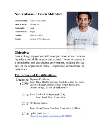 Nader Mansour Yassen Al-Hddad
______________________________________________________________________________
Objective:
I am seeking employment with an organization where I can use
my talents and skills to grow and expand. I want to succeed in
a stimulating and challenging environment, building the suc-
cess of the organization while I experience advancement op-
portunities.
Education and Qualifications:
Decembe
r 2006
Diploma Certificate
From Hajar Health Sciences Institute, under the super-
vision of Saudi Commission for Health Specialties.
Overall rating 3.51 out of 4 (Honours)
2014 Basic Cardiac Life Support (BCLS) 
From Saudi Heart Association.
2015 Skydiving license
From United States Parachute Association (USPA)
2016 cyclist (road bike )
https://www.strava.com/athletes/18324801
Place of Birth: Hofuf, Saudi Arabia
Date of Birth: 21 May 1985
Nationality: Saudi
Marital state: Single
Mobile: +966 507118812
Email: nursing_119@yahoo.com
 