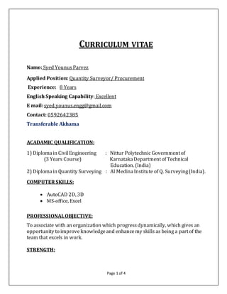 Page 1 of 4
CURRICULUM VITAE
Name: Syed YounusParvez
Applied Position: Quantity Surveyor/ Procurement
Experience: 8 Years
English Speaking Capability: Excellent
E mail:syed.younus.engg@gmail.com
Contact: 0592642385
Transferable Akhama
ACADAMIC QUALIFICATION:
1) Diplomain CivilEngineering : Nittur Polytechnic Governmentof
(3 Years Course) KarnatakaDepartmentof Technical
Education. (India)
2) Diplomain Quantity Surveying : Al MedinaInstitute of Q. Surveying(India).
COMPUTER SKILLS:
 AutoCAD 2D, 3D
 MS-office, Excel
PROFESSIONALOBJECTIVE:
To associate with an organization which progress dynamically, which gives an
opportunity to improve knowledgeand enhancemy skills as being a partof the
team that excels in work.
STRENGTH:
 