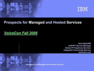 © 2002 IBM
Corporation
Prospects for Managed and Hosted Services
Prospects for Managed and Hosted Services
VoiceCon Fall 2006
Dave Radcliffe
VoIP/IPT Service Manager
Global IP Telephony Services
Integrated Technology Delivery
www.ibm.com
Dave Radcliffe
VoIP/IPT Service Manager
Global IP Telephony Services
Integrated Technology Delivery
 