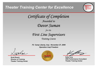 Asllan Pisi
heater
raining Center
for Excellence
Theater Training Center for Excellence
Operation Iraqi Freedom
F2 Camp Liberty, Iraq - November 27, 2009
for the
First Line Supervisors
Training Course
Davor Suman
Certificate of Completion
Awarded to
Scott Roach
Director of Training
Theater Training Center
Kelly Levy
HRD Performance Consultant
Theater Training Center
 