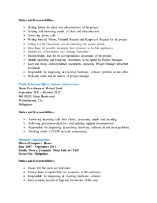 Duties and Responsibilities:
 Writing letters for client and subcontractors of the project
 Sending and answering emails of client and subcontractors
 Answering phone calls
 Writing Internal Memo, Material Request and Equipment Request for the project
 Listing out the Documents and documenting the project details
 Describing all possible document flow structure in the bits application
 Submission of documents and creating Transmittal
 Encode/update logs for all correspondence documents of the project
 Handle Incoming and Outgoing Documents to be signed by Project Manager
 Keep and filling correspondence documents especially Project Manager important
documents
 Responsible for diagnosing & resolving hardware, software problem on site office
 Welcome assist and all visitors of project manager
Public Relations Officer/ System Administrator
Home Development Mutual Fund
September 2011 – October 2012
409 JELP, Shaw Boulevard
Mandaluyong City
Philippines
Duties and Responsibilities:
 Answering incoming calls from clients, processing emails and encoding.
 Following procedures/checklists and updating support documentation.
 Responsible for diagnosing & resolving hardware, software & end users problems.
 Working within a TCP/IP network environment.
Operator/ Administrator
Hotseat Computer Hause
June 2007 – September 2011
Family Owned Computer Shop/ Internet Café
Roxas City, Philippines
Duties and Responsibilities:
 Ensure that the users are welcomed
 Provide basic computer/Internet assistance to the costumers
 Responsible for diagnosing & resolving hardware, software
 Keep accurate records of logs and inventories of the shop
 