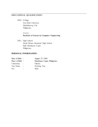 ______________________________________________________________________________
EDUCATIONAL QUALIFICATION:
2009 - College:
Jose Rizal University
Mandaluyong City
Philippines
Course:
Bachelor of Science in Computer Engineering
2001 - High School:
David Moises Memorial High School
Balit Mambusao Capiz
Philippines
PERSONAL INFORMATION:
Date of Birth : August 27, 1984
Place of Birth : Mambusao Capiz, Philippines
Citizenship : Filipino
Visa Status : Working Visa
Sex : Male
 