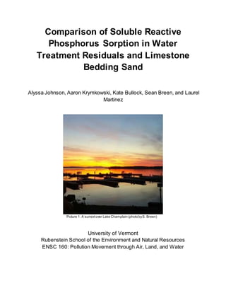Comparison of Soluble Reactive
Phosphorus Sorption in Water
Treatment Residuals and Limestone
Bedding Sand
Alyssa Johnson, Aaron Krymkowski, Kate Bullock, Sean Breen, and Laurel
Martinez
Picture 1. A sunsetover Lake Champlain (photo byS. Breen)
University of Vermont
Rubenstein School of the Environment and Natural Resources
ENSC 160: Pollution Movement through Air, Land, and Water
 