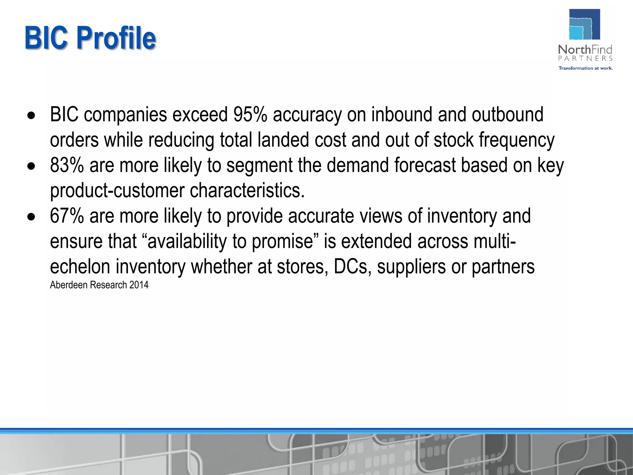 BIC Profile
 BIC companies exceed 95% accuracy on inbound and outbound
orders while reducing total landed cost and out of stock frequency
 83% are more likely to segment the demand forecast based on key
product-customer characteristics.
 67% are more likely to provide accurate views of inventory and
ensure that “availability to promise” is extended across multi-
echelon inventory whether at stores, DCs, suppliers or partners
Aberdeen Research 2014
 
