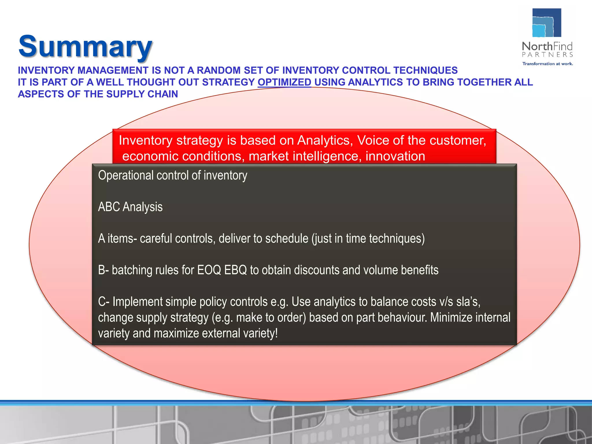 Summary
Inventory strategy is based on Analytics, Voice of the customer,
economic conditions, market intelligence, innovation
Operational control of inventory
ABC Analysis
A items- careful controls, deliver to schedule (just in time techniques)
B- batching rules for EOQ EBQ to obtain discounts and volume benefits
C- Implement simple policy controls e.g. Use analytics to balance costs v/s sla’s,
change supply strategy (e.g. make to order) based on part behaviour. Minimize internal
variety and maximize external variety!
INVENTORY MANAGEMENT IS NOT A RANDOM SET OF INVENTORY CONTROL TECHNIQUES
IT IS PART OF A WELL THOUGHT OUT STRATEGY OPTIMIZED USING ANALYTICS TO BRING TOGETHER ALL
ASPECTS OF THE SUPPLY CHAIN
 