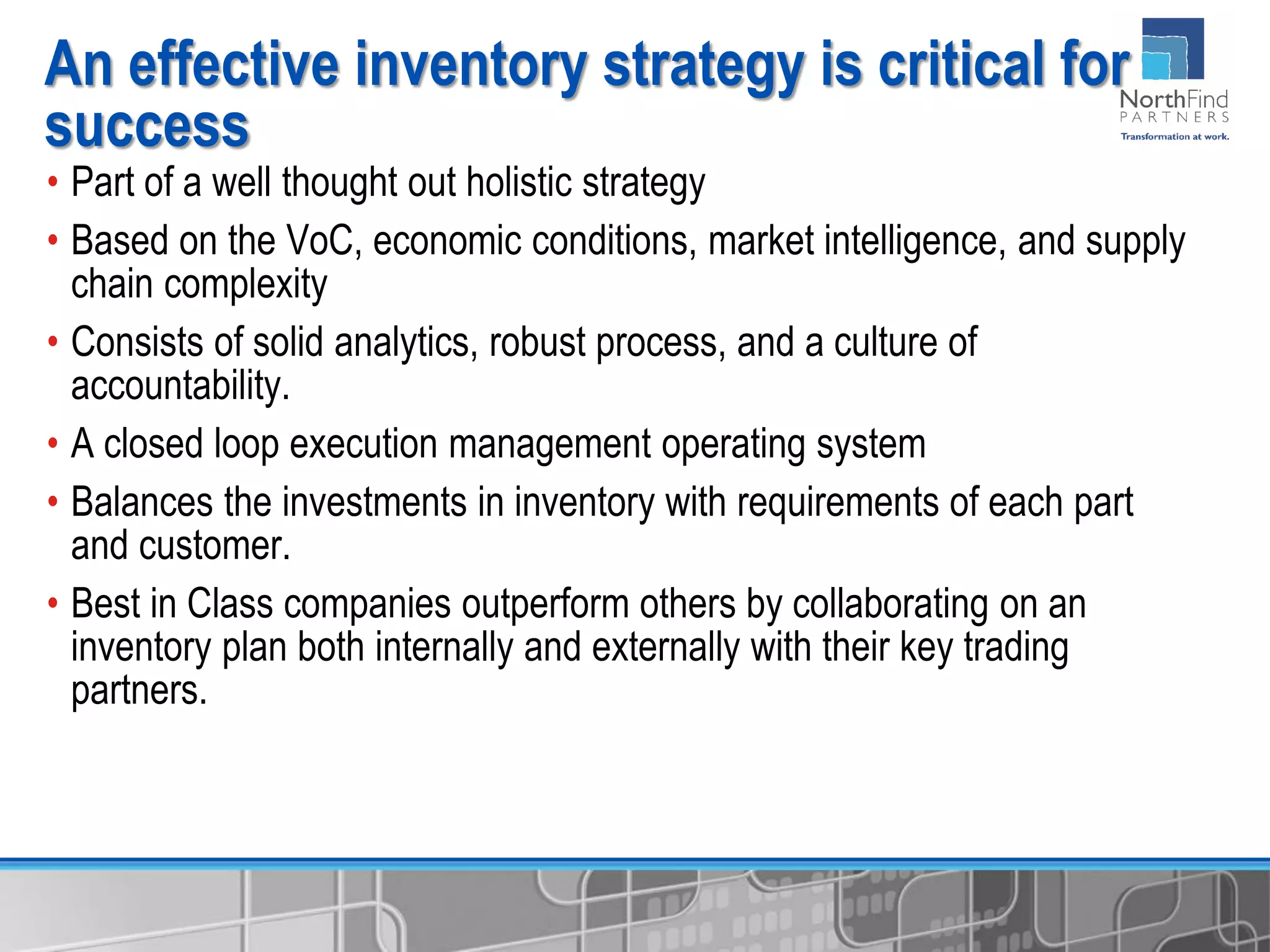 • Part of a well thought out holistic strategy
• Based on the VoC, economic conditions, market intelligence, and supply
chain complexity
• Consists of solid analytics, robust process, and a culture of
accountability.
• A closed loop execution management operating system
• Balances the investments in inventory with requirements of each part
and customer.
• Best in Class companies outperform others by collaborating on an
inventory plan both internally and externally with their key trading
partners.
An effective inventory strategy is critical for
success
 