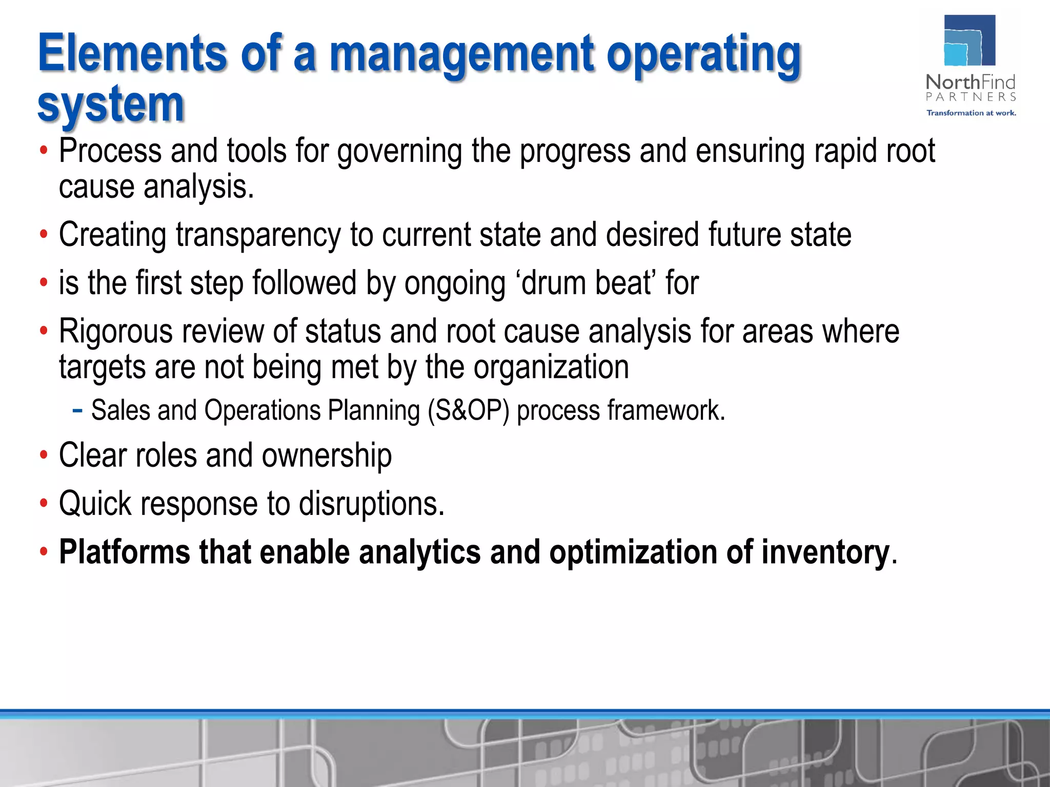 • Process and tools for governing the progress and ensuring rapid root
cause analysis.
• Creating transparency to current state and desired future state
• is the first step followed by ongoing ‘drum beat’ for
• Rigorous review of status and root cause analysis for areas where
targets are not being met by the organization
- Sales and Operations Planning (S&OP) process framework.
• Clear roles and ownership
• Quick response to disruptions.
• Platforms that enable analytics and optimization of inventory.
Elements of a management operating
system
 