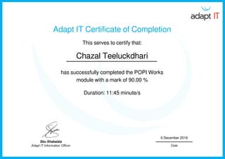 Adapt IT Certificate of Completion
This serves to certify that:
Chazal Teeluckdhari
has successfully completed the POPI Works
module with a mark of 90.00 %
Duration: 11:45 minute/s
6 December 2016
Powered by TCPDF (www.tcpdf.org)
 
