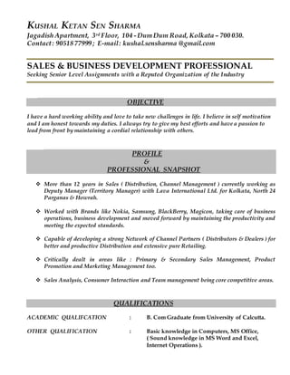 KUSHAL KETAN SEN SHARMA
Jagadish Apartment, 3rd Floor, 104 -Dum Dum Road, Kolkata – 700 030.
Contact: 9051877999 ; E-mail: kushal.sensharma @gmail.com
SALES & BUSINESS DEVELOPMENT PROFESSIONAL
Seeking Senior Level Assignments with a Reputed Organization of the Industry
OBJECTIVE
I have a hard working ability and love to take new challenges in life. I believe in self motivation
and I am honest towards my duties. I always try to give my best efforts and have a passion to
lead from front by maintaining a cordial relationship with others.
PROFILE
&
PROFESSIONAL SNAPSHOT
 More than 12 years in Sales ( Distribution, Channel Management ) currently working as
Deputy Manager (Territory Manager) with Lava International Ltd. for Kolkata, North 24
Parganas & Howrah.
 Worked with Brands like Nokia, Samsung, BlackBerry, Magicon, taking care of business
operations, business development and moved forward by maintaining the productivity and
meeting the expected standards.
 Capable of developing a strong Network of Channel Partners ( Distributors & Dealers ) for
better and productive Distribution and extensive pure Retailing.
 Critically dealt in areas like : Primary & Secondary Sales Management, Product
Promotion and Marketing Management too.
 Sales Analysis, Consumer Interaction and Team management being core competitive areas.
QUALIFICATIONS
ACADEMIC QUALIFCATION : B. Com Graduate from University of Calcutta.
OTHER QUALIFICATION : Basic knowledge in Computers, MS Office,
( Sound knowledge in MS Word and Excel,
Internet Operations ).
 
