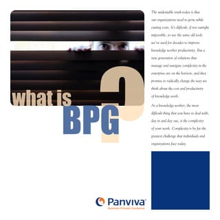 ?BPG
®
Business Process Guidance
BPG
what is
The undeniable truth today is that
our organizations need to grow while
cutting costs. It’s difficult, if not outright
impossible, to use the same old tools
we’ve used for decades to improve
knowledge worker productivity. But a
new generation of solutions that
manage and navigate complexity in the
enterprise are on the horizon, and they
promise to radically change the way we
think about the cost and productivity
of knowledge work.
As a knowledge worker, the most
difficult thing that you have to deal with,
day in and day out, is the complexity
of your work. Complexity is by far the
greatest challenge that individuals and
organizations face today.
 