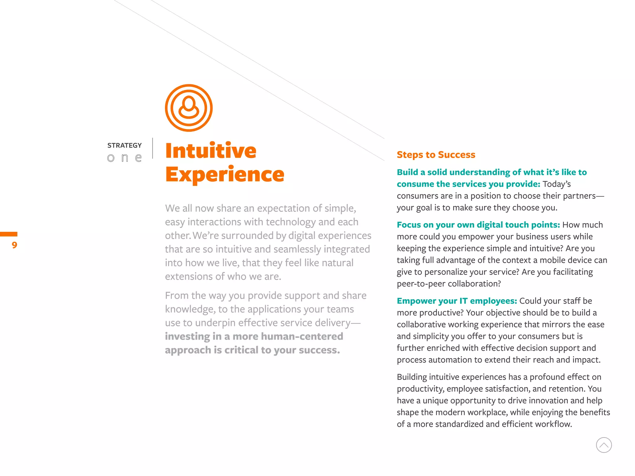 We all now share an expectation of simple,
easy interactions with technology and each
other.We’re surrounded by digital experiences
that are so intuitive and seamlessly integrated
into how we live, that they feel like natural
extensions of who we are.
From the way you provide support and share
knowledge, to the applications your teams
use to underpin effective service delivery—
investing in a more human-centered
approach is critical to your success.
Steps to Success
Build a solid understanding of what it’s like to
consume the services you provide: Today’s
consumers are in a position to choose their partners—
your goal is to make sure they choose you.
Focus on your own digital touch points: How much
more could you empower your business users while
keeping the experience simple and intuitive? Are you
taking full advantage of the context a mobile device can
give to personalize your service? Are you facilitating
peer-to-peer collaboration?
Empower your IT employees: Could your staff be
more productive? Your objective should be to build a
collaborative working experience that mirrors the ease
and simplicity you offer to your consumers but is
further enriched with effective decision support and
process automation to extend their reach and impact.
Building intuitive experiences has a profound effect on
productivity, employee satisfaction, and retention. You
have a unique opportunity to drive innovation and help
shape the modern workplace, while enjoying the benefits
of a more standardized and efficient workflow.
Intuitive
Experience
9
STRATEGY
 