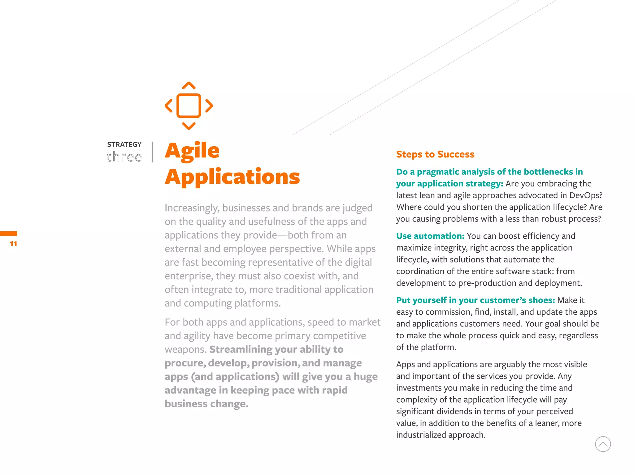 Steps to Success
Do a pragmatic analysis of the bottlenecks in
your application strategy: Are you embracing the
latest lean and agile approaches advocated in DevOps?
Where could you shorten the application lifecycle? Are
you causing problems with a less than robust process?
Use automation: You can boost efficiency and
maximize integrity, right across the application
lifecycle, with solutions that automate the
coordination of the entire software stack: from
development to pre-production and deployment.
Put yourself in your customer’s shoes: Make it
easy to commission, find, install, and update the apps
and applications customers need. Your goal should be
to make the whole process quick and easy, regardless
of the platform.
Apps and applications are arguably the most visible
and important of the services you provide. Any
investments you make in reducing the time and
complexity of the application lifecycle will pay
significant dividends in terms of your perceived
value, in addition to the benefits of a leaner, more
industrialized approach.
11
Agile
Applications
STRATEGY
Increasingly, businesses and brands are judged
on the quality and usefulness of the apps and
applications they provide—both from an
external and employee perspective. While apps
are fast becoming representative of the digital
enterprise, they must also coexist with, and
often integrate to, more traditional application
and computing platforms.
For both apps and applications, speed to market
and agility have become primary competitive
weapons. Streamlining your ability to
procure,develop,provision,and manage
apps (and applications) will give you a huge
advantage in keeping pace with rapid
business change.
 