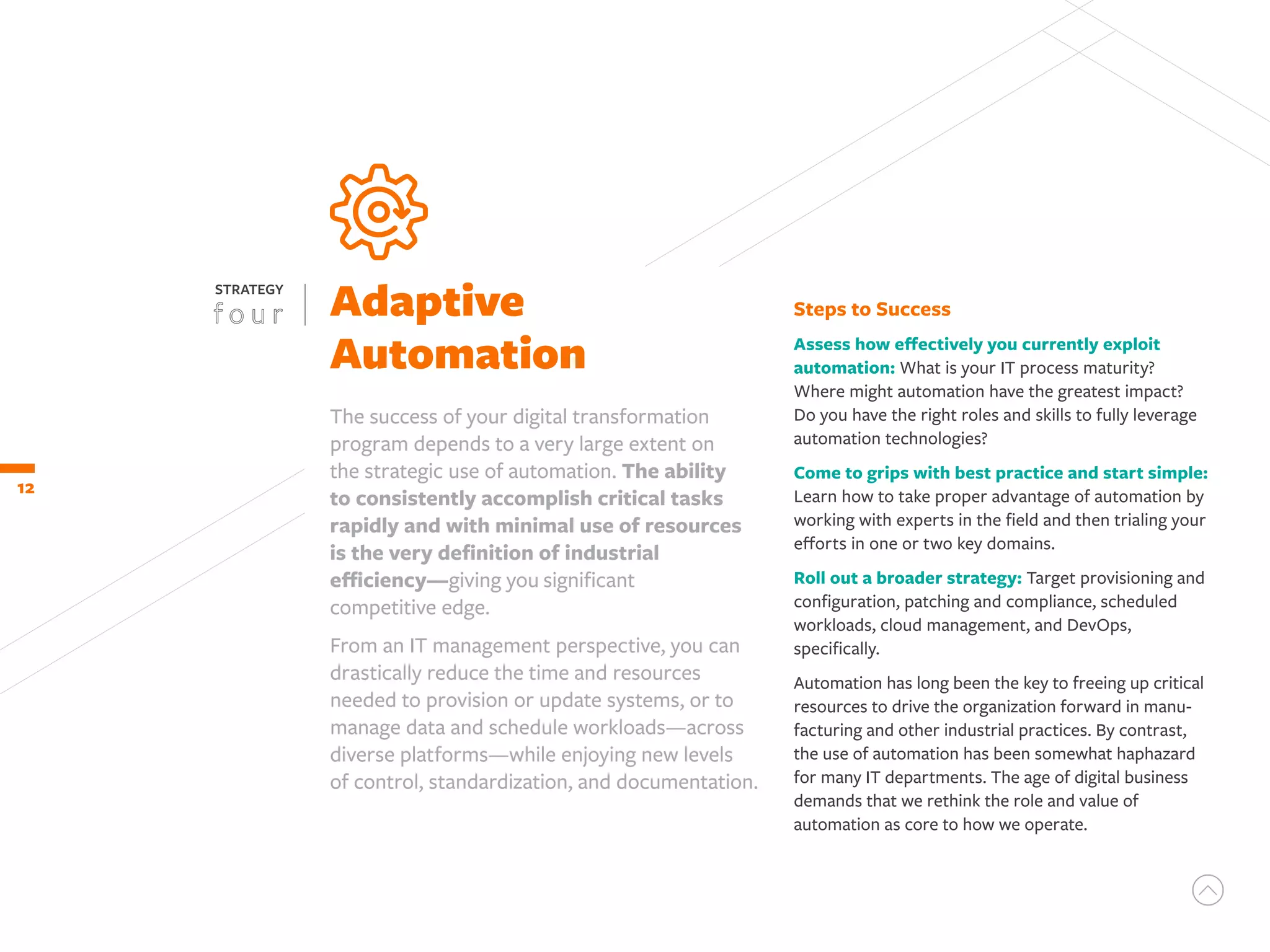 12
Adaptive
Automation
STRATEGY
The success of your digital transformation
program depends to a very large extent on
the strategic use of automation. The ability
to consistently accomplish critical tasks
rapidly and with minimal use of resources
is the very definition of industrial
efficiency—giving you significant
competitive edge.
From an IT management perspective, you can
drastically reduce the time and resources
needed to provision or update systems, or to
manage data and schedule workloads—across
diverse platforms—while enjoying new levels
of control, standardization, and documentation.
Steps to Success
Assess how effectively you currently exploit
automation: What is your IT process maturity?
Where might automation have the greatest impact?
Do you have the right roles and skills to fully leverage
automation technologies?
Come to grips with best practice and start simple:
Learn how to take proper advantage of automation by
working with experts in the field and then trialing your
efforts in one or two key domains.
Roll out a broader strategy: Target provisioning and
configuration, patching and compliance, scheduled
workloads, cloud management, and DevOps,
specifically.
Automation has long been the key to freeing up critical
resources to drive the organization forward in manu-
facturing and other industrial practices. By contrast,
the use of automation has been somewhat haphazard
for many IT departments. The age of digital business
demands that we rethink the role and value of
automation as core to how we operate.
 