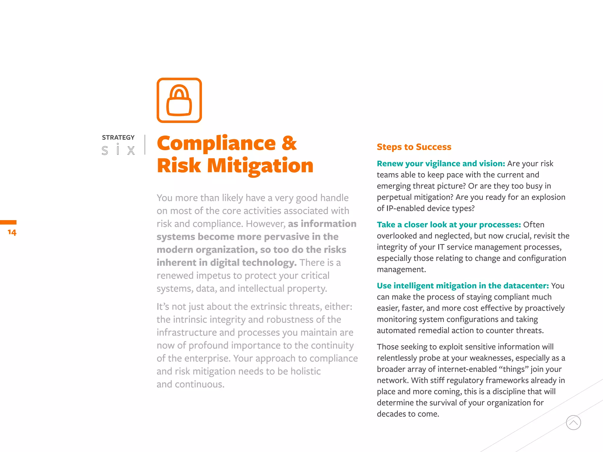 Steps to Success
Renew your vigilance and vision: Are your risk
teams able to keep pace with the current and
emerging threat picture? Or are they too busy in
perpetual mitigation? Are you ready for an explosion
of IP-enabled device types?
Take a closer look at your processes: Often
overlooked and neglected, but now crucial, revisit the
integrity of your IT service management processes,
especially those relating to change and configuration
management.
Use intelligent mitigation in the datacenter: You
can make the process of staying compliant much
easier, faster, and more cost effective by proactively
monitoring system configurations and taking
automated remedial action to counter threats.
Those seeking to exploit sensitive information will
relentlessly probe at your weaknesses, especially as a
broader array of internet-enabled “things” join your
network. With stiff regulatory frameworks already in
place and more coming, this is a discipline that will
determine the survival of your organization for
decades to come.
14
You more than likely have a very good handle
on most of the core activities associated with
risk and compliance. However, as information
systems become more pervasive in the
modern organization, so too do the risks
inherent in digital technology. There is a
renewed impetus to protect your critical
systems, data, and intellectual property.
It’s not just about the extrinsic threats, either:
the intrinsic integrity and robustness of the
infrastructure and processes you maintain are
now of profound importance to the continuity
of the enterprise. Your approach to compliance
and risk mitigation needs to be holistic
and continuous.
Compliance &
Risk Mitigation
STRATEGY
 