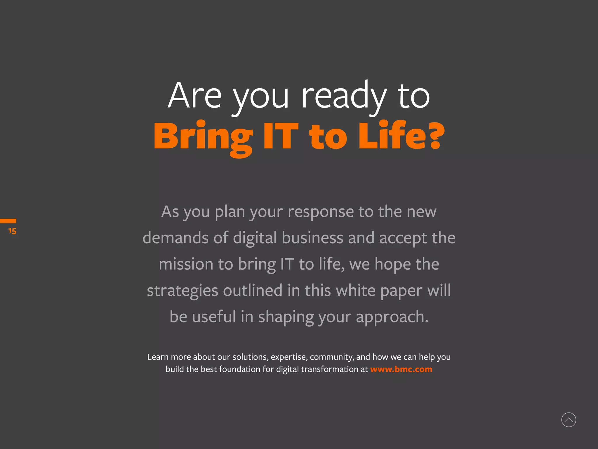 Are you ready to
Bring IT to Life?
As you plan your response to the new
demands of digital business and accept the
mission to bring IT to life, we hope the
strategies outlined in this white paper will
be useful in shaping your approach.
Learn more about our solutions, expertise, community, and how we can help you
build the best foundation for digital transformation at www.bmc.com
15
 