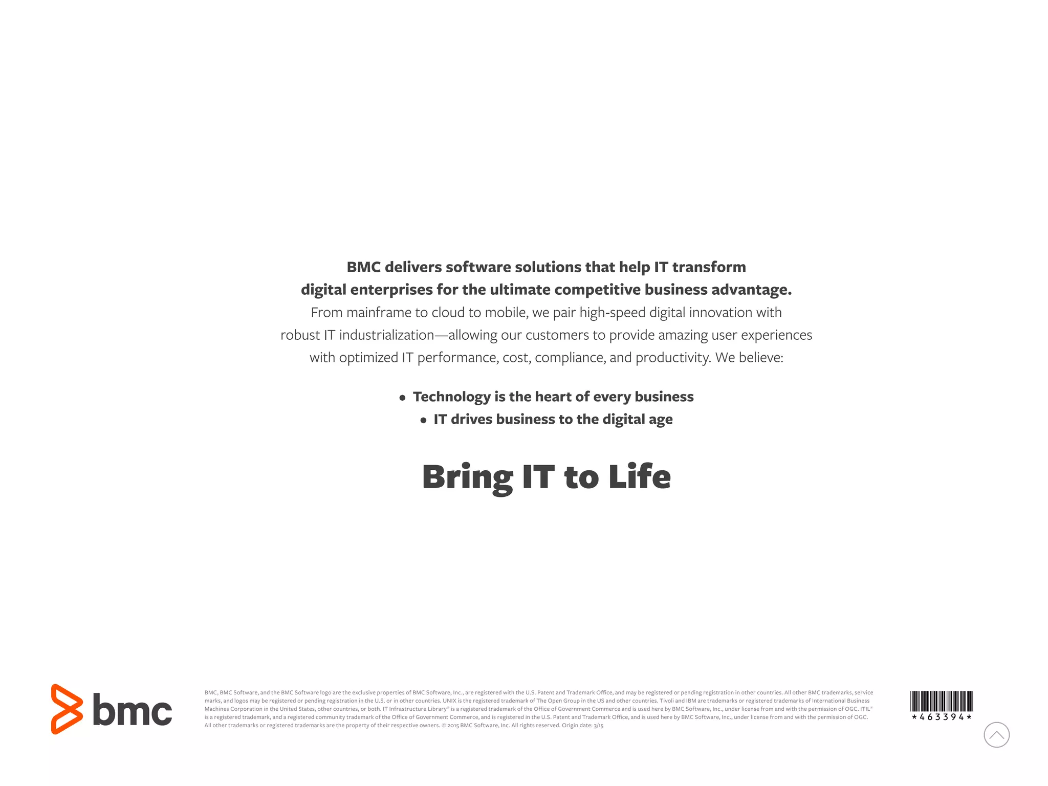 BMC delivers software solutions that help IT transform
digital enterprises for the ultimate competitive business advantage.
From mainframe to cloud to mobile, we pair high-speed digital innovation with
robust IT industrialization—allowing our customers to provide amazing user experiences
with optimized IT performance, cost, compliance, and productivity. We believe:
• Technology is the heart of every business
• IT drives business to the digital age
Bring IT to Life
BMC, BMC Software, and the BMC Software logo are the exclusive properties of BMC Software, Inc., are registered with the U.S. Patent and Trademark Office, and may be registered or pending registration in other countries. All other BMC trademarks, service
marks, and logos may be registered or pending registration in the U.S. or in other countries. UNIX is the registered trademark of The Open Group in the US and other countries. Tivoli and IBM are trademarks or registered trademarks of International Business
Machines Corporation in the United States, other countries, or both. IT Infrastructure Library®
is a registered trademark of the Office of Government Commerce and is used here by BMC Software, Inc., under license from and with the permission of OGC. ITIL®
is a registered trademark, and a registered community trademark of the Office of Government Commerce, and is registered in the U.S. Patent and Trademark Office, and is used here by BMC Software, Inc., under license from and with the permission of OGC.
All other trademarks or registered trademarks are the property of their respective owners. © 2015 BMC Software, Inc. All rights reserved. Origin date: 3/15
*463394*
 