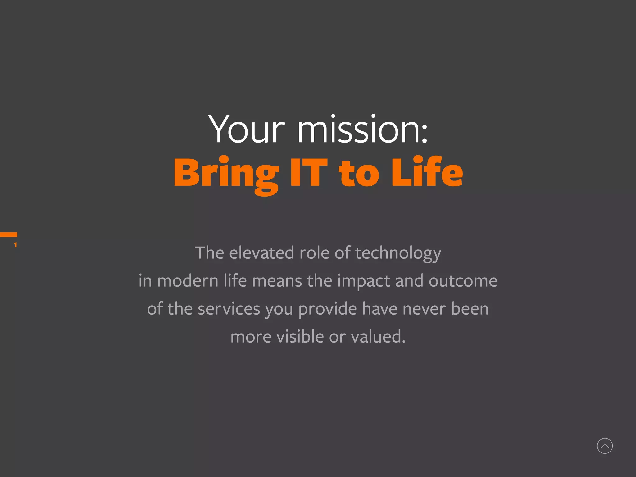 Your mission:
Bring IT to Life
The elevated role of technology
in modern life means the impact and outcome
of the services you provide have never been
more visible or valued.
1
 