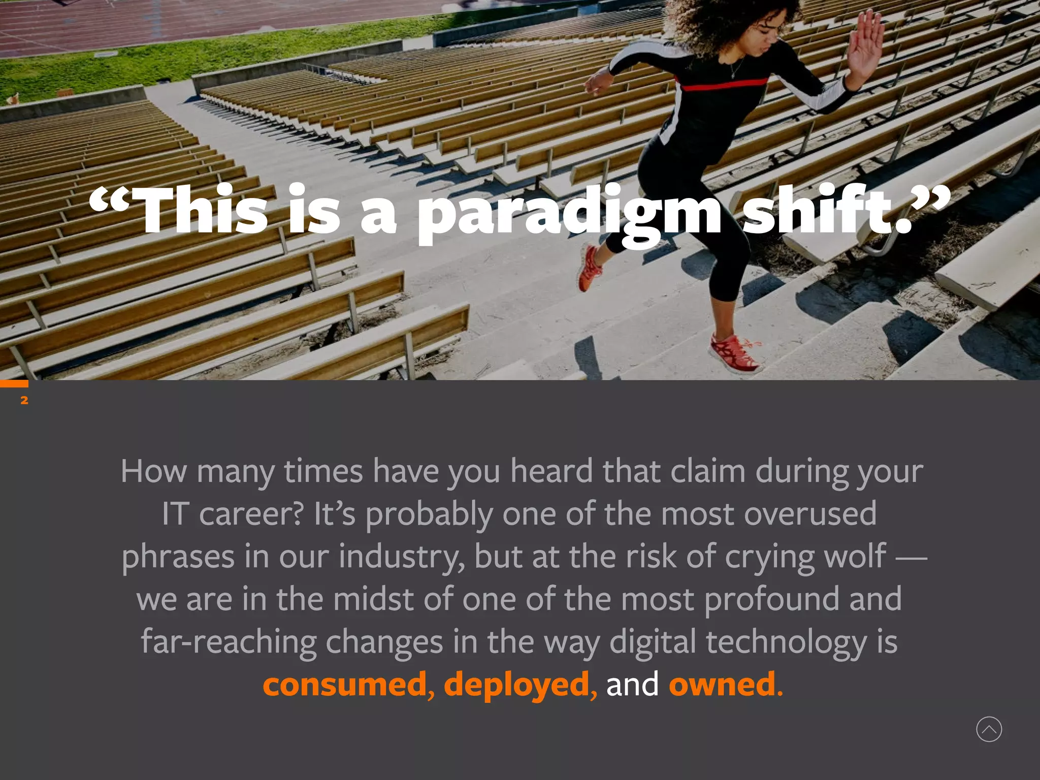 How many times have you heard that claim during your
IT career? It’s probably one of the most overused
phrases in our industry, but at the risk of crying wolf —
we are in the midst of one of the most profound and
far-reaching changes in the way digital technology is
consumed, deployed, and owned.
“This is a paradigm shift.”
2
 