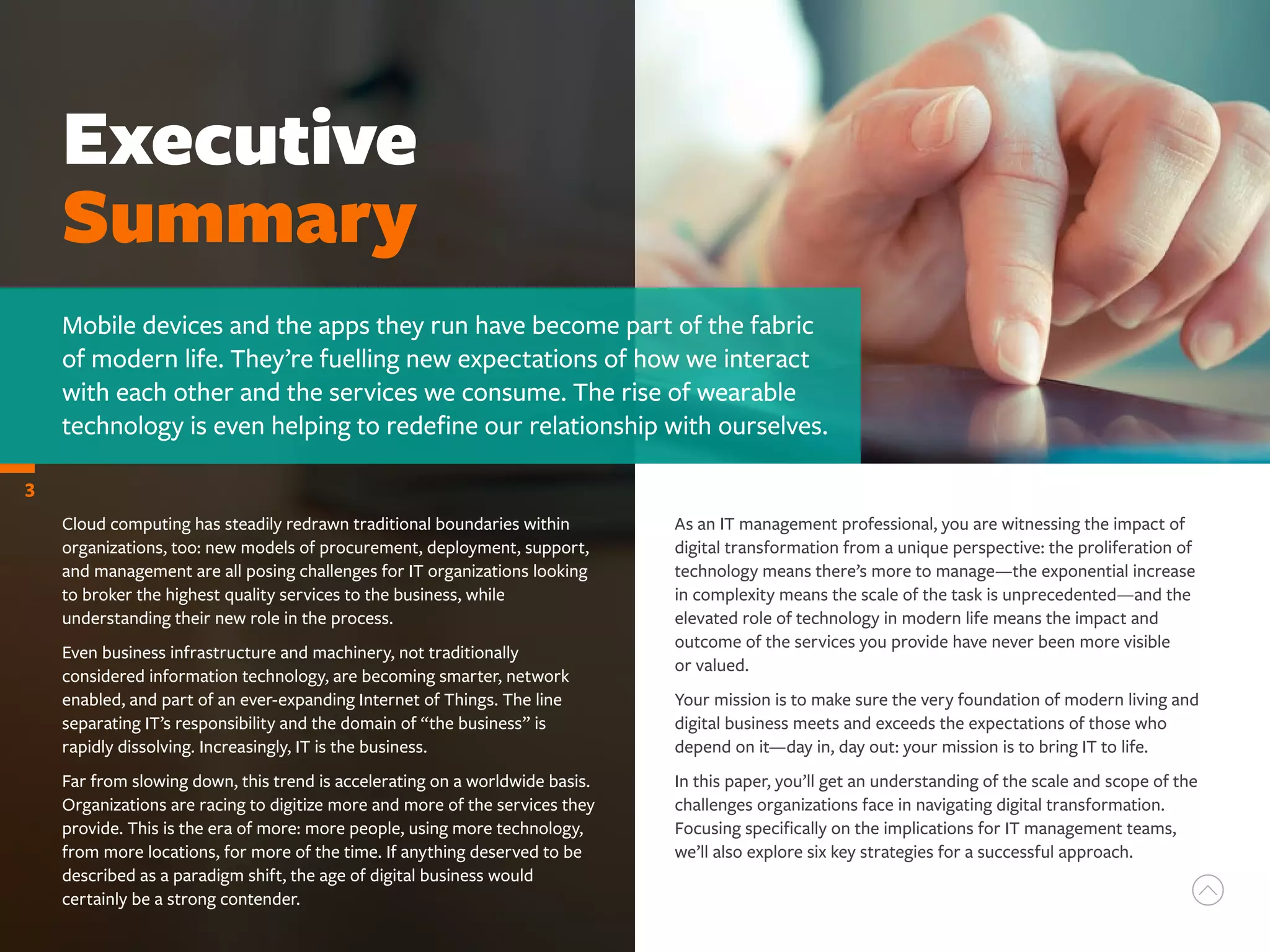 Executive
Summary
Mobile devices and the apps they run have become part of the fabric
of modern life. They’re fuelling new expectations of how we interact
with each other and the services we consume. The rise of wearable
technology is even helping to redefine our relationship with ourselves.
3
Cloud computing has steadily redrawn traditional boundaries within
organizations, too: new models of procurement, deployment, support,
and management are all posing challenges for IT organizations looking
to broker the highest quality services to the business, while
understanding their new role in the process.
Even business infrastructure and machinery, not traditionally
considered information technology, are becoming smarter, network
enabled, and part of an ever-expanding Internet of Things. The line
separating IT’s responsibility and the domain of “the business” is
rapidly dissolving. Increasingly, IT is the business.
Far from slowing down, this trend is accelerating on a worldwide basis.
Organizations are racing to digitize more and more of the services they
provide. This is the era of more: more people, using more technology,
from more locations, for more of the time. If anything deserved to be
described as a paradigm shift, the age of digital business would
certainly be a strong contender.
As an IT management professional, you are witnessing the impact of
digital transformation from a unique perspective: the proliferation of
technology means there’s more to manage—the exponential increase
in complexity means the scale of the task is unprecedented—and the
elevated role of technology in modern life means the impact and
outcome of the services you provide have never been more visible
or valued.
Your mission is to make sure the very foundation of modern living and
digital business meets and exceeds the expectations of those who
depend on it—day in, day out: your mission is to bring IT to life.
In this paper, you’ll get an understanding of the scale and scope of the
challenges organizations face in navigating digital transformation.
Focusing specifically on the implications for IT management teams,
we’ll also explore six key strategies for a successful approach.
 