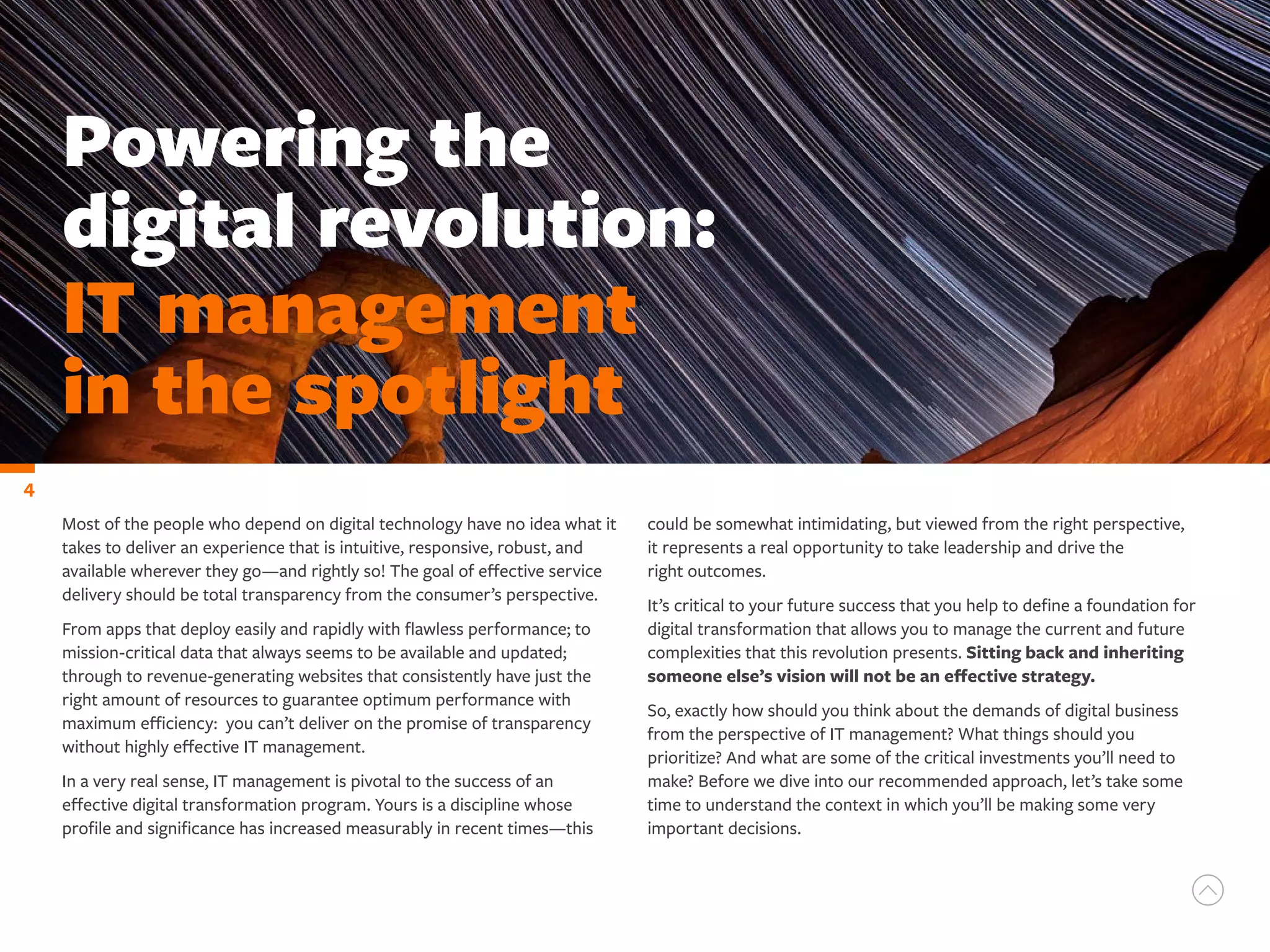 Most of the people who depend on digital technology have no idea what it
takes to deliver an experience that is intuitive, responsive, robust, and
available wherever they go—and rightly so! The goal of effective service
delivery should be total transparency from the consumer’s perspective.
From apps that deploy easily and rapidly with flawless performance; to
mission-critical data that always seems to be available and updated;
through to revenue-generating websites that consistently have just the
right amount of resources to guarantee optimum performance with
maximum efficiency: you can’t deliver on the promise of transparency
without highly effective IT management.
In a very real sense, IT management is pivotal to the success of an
effective digital transformation program. Yours is a discipline whose
profile and significance has increased measurably in recent times—this
Powering the
digital revolution:
IT management
in the spotlight
could be somewhat intimidating, but viewed from the right perspective,
it represents a real opportunity to take leadership and drive the
right outcomes.
It’s critical to your future success that you help to define a foundation for
digital transformation that allows you to manage the current and future
complexities that this revolution presents. Sitting back and inheriting
someone else’s vision will not be an effective strategy.
So, exactly how should you think about the demands of digital business
from the perspective of IT management? What things should you
prioritize? And what are some of the critical investments you’ll need to
make? Before we dive into our recommended approach, let’s take some
time to understand the context in which you’ll be making some very
important decisions.
4
 