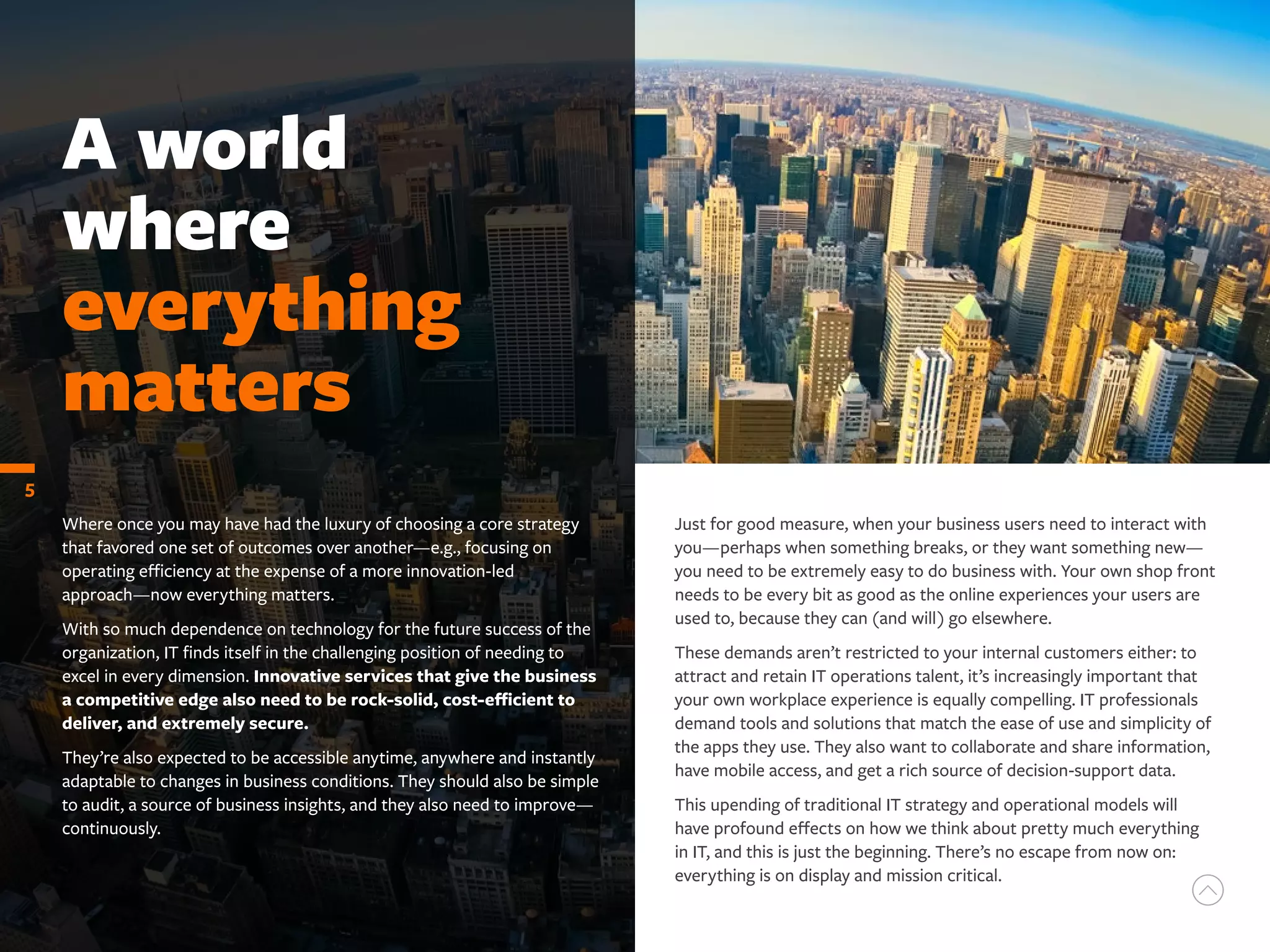 Where once you may have had the luxury of choosing a core strategy
that favored one set of outcomes over another—e.g., focusing on
operating efficiency at the expense of a more innovation-led
approach—now everything matters.
With so much dependence on technology for the future success of the
organization, IT finds itself in the challenging position of needing to
excel in every dimension. Innovative services that give the business
a competitive edge also need to be rock-solid, cost-efficient to
deliver, and extremely secure.
They’re also expected to be accessible anytime, anywhere and instantly
adaptable to changes in business conditions. They should also be simple
to audit, a source of business insights, and they also need to improve—
continuously.
A world
where
everything
matters
5
Just for good measure, when your business users need to interact with
you—perhaps when something breaks, or they want something new—
you need to be extremely easy to do business with. Your own shop front
needs to be every bit as good as the online experiences your users are
used to, because they can (and will) go elsewhere.
These demands aren’t restricted to your internal customers either: to
attract and retain IT operations talent, it’s increasingly important that
your own workplace experience is equally compelling. IT professionals
demand tools and solutions that match the ease of use and simplicity of
the apps they use. They also want to collaborate and share information,
have mobile access, and get a rich source of decision-support data.
This upending of traditional IT strategy and operational models will
have profound effects on how we think about pretty much everything
in IT, and this is just the beginning. There’s no escape from now on:
everything is on display and mission critical.
 