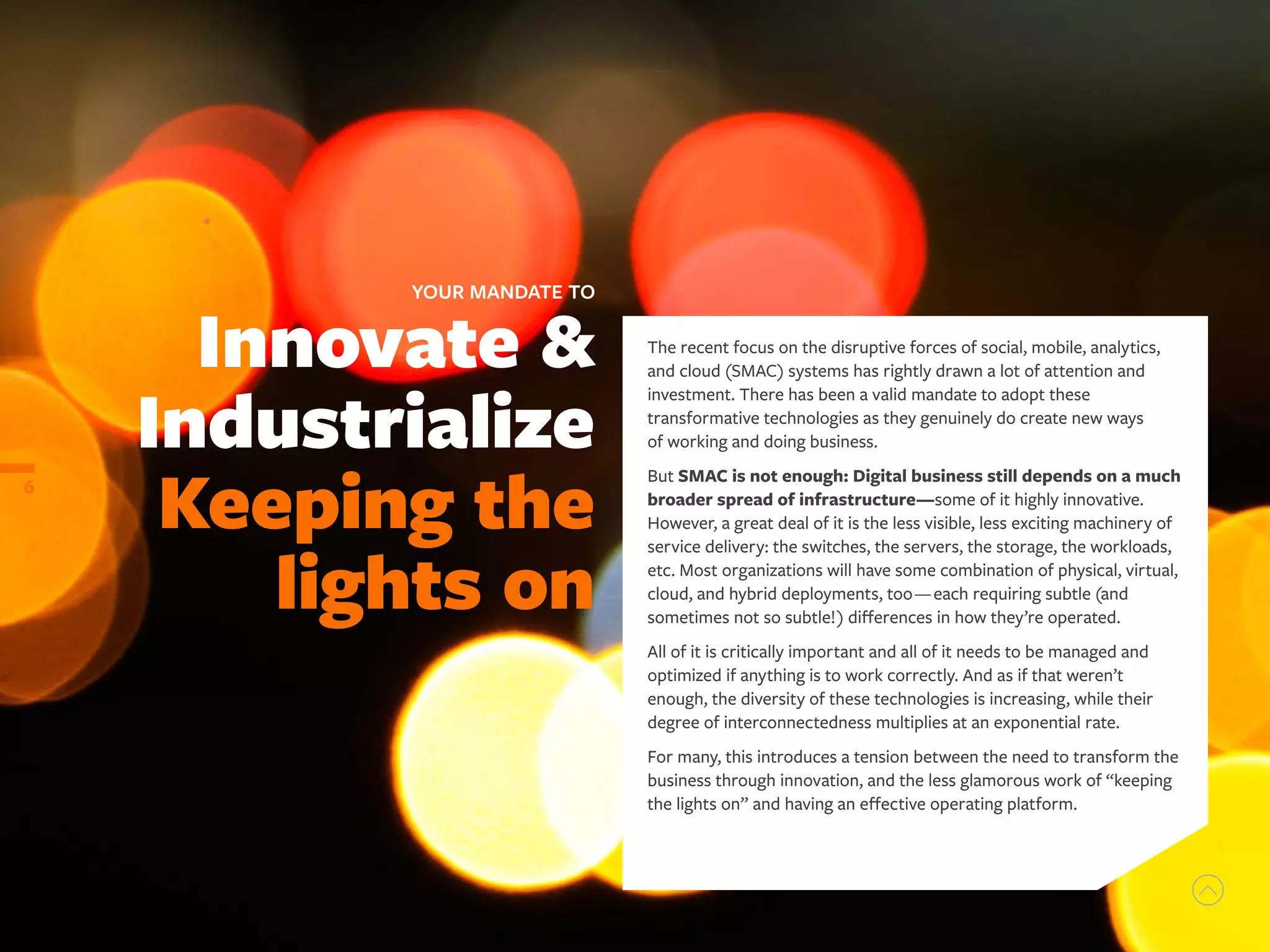 Innovate &
Industrialize
Keeping the
lights on
YOUR MANDATE TO
6
The recent focus on the disruptive forces of social, mobile, analytics,
and cloud (SMAC) systems has rightly drawn a lot of attention and
investment. There has been a valid mandate to adopt these
transformative technologies as they genuinely do create new ways
of working and doing business.
But SMAC is not enough: Digital business still depends on a much
broader spread of infrastructure—some of it highly innovative.
However, a great deal of it is the less visible, less exciting machinery of
service delivery: the switches, the servers, the storage, the workloads,
etc. Most organizations will have some combination of physical, virtual,
cloud, and hybrid deployments, too—each requiring subtle (and
sometimes not so subtle!) differences in how they’re operated.
All of it is critically important and all of it needs to be managed and
optimized if anything is to work correctly. And as if that weren’t
enough, the diversity of these technologies is increasing, while their
degree of interconnectedness multiplies at an exponential rate.
For many, this introduces a tension between the need to transform the
business through innovation, and the less glamorous work of “keeping
the lights on” and having an effective operating platform.
 